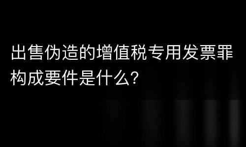 出售伪造的增值税专用发票罪构成要件是什么？