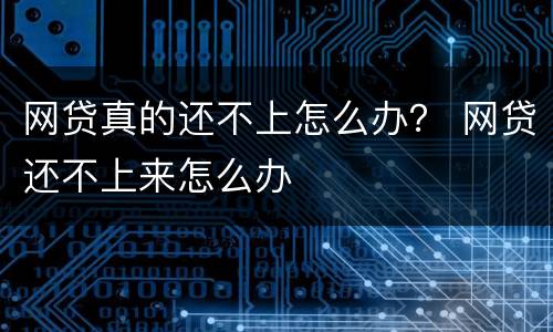 网贷真的还不上怎么办？ 网贷还不上来怎么办