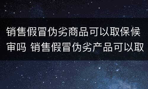 销售假冒伪劣商品可以取保候审吗 销售假冒伪劣产品可以取保候审吗