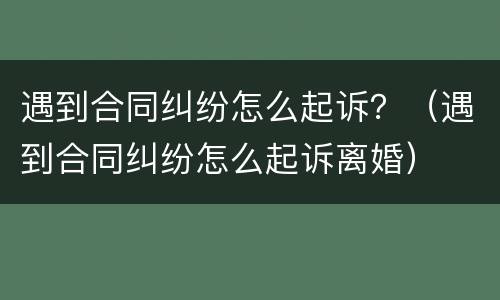 遇到合同纠纷怎么起诉？（遇到合同纠纷怎么起诉离婚）