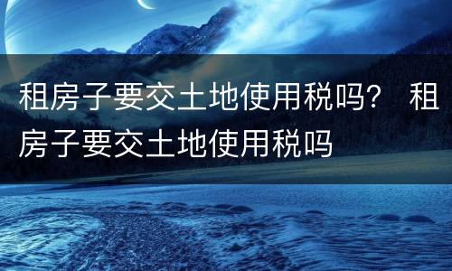 租房子要交土地使用税吗？ 租房子要交土地使用税吗