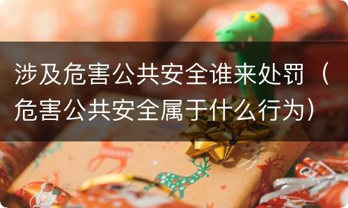 涉及危害公共安全谁来处罚（危害公共安全属于什么行为）