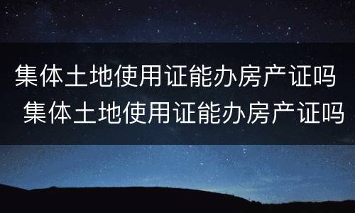 集体土地使用证能办房产证吗 集体土地使用证能办房产证吗要多少钱
