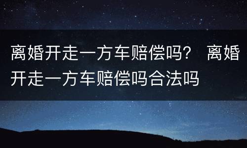 离婚开走一方车赔偿吗？ 离婚开走一方车赔偿吗合法吗
