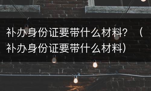 补办身份证要带什么材料？（补办身份证要带什么材料）