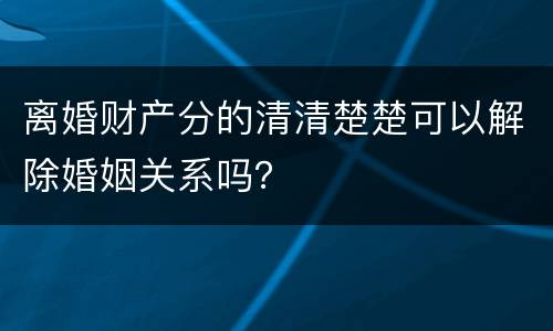 离婚财产分的清清楚楚可以解除婚姻关系吗？