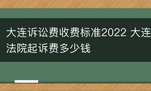 大连诉讼费收费标准2022 大连法院起诉费多少钱