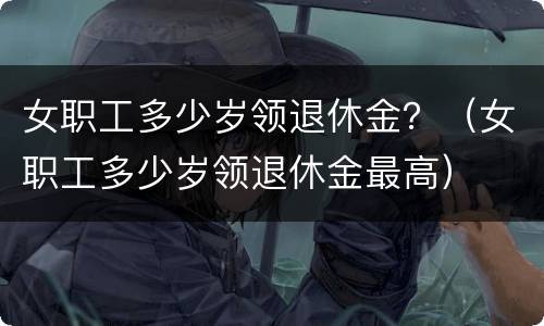 女职工多少岁领退休金？（女职工多少岁领退休金最高）