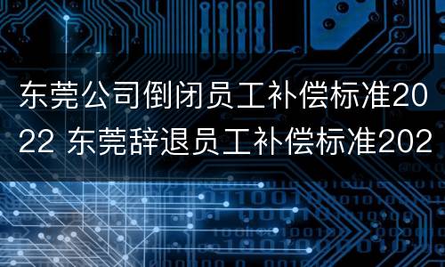 东莞公司倒闭员工补偿标准2022 东莞辞退员工补偿标准2020