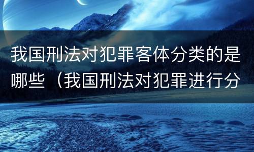 我国刑法对犯罪客体分类的是哪些（我国刑法对犯罪进行分类）