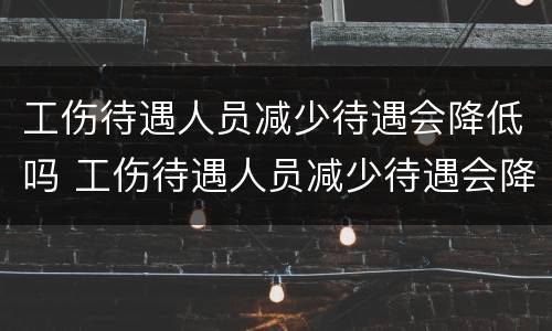 工伤待遇人员减少待遇会降低吗 工伤待遇人员减少待遇会降低吗知乎