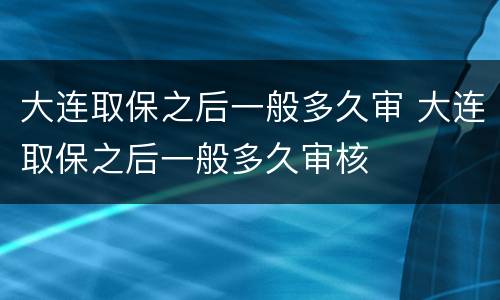 大连取保之后一般多久审 大连取保之后一般多久审核