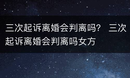 三次起诉离婚会判离吗？ 三次起诉离婚会判离吗女方