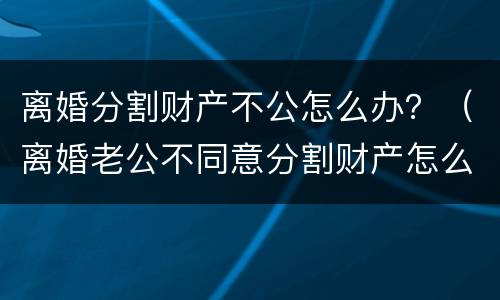 离婚分割财产不公怎么办？（离婚老公不同意分割财产怎么办）