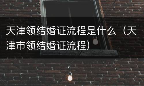 天津领结婚证流程是什么（天津市领结婚证流程）