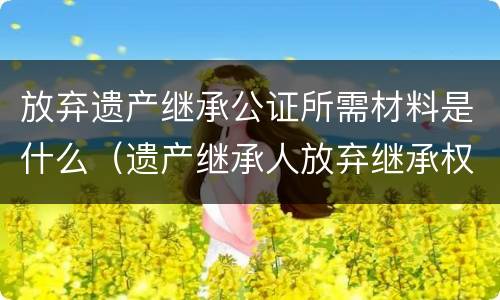 放弃遗产继承公证所需材料是什么（遗产继承人放弃继承权公证需要什么资料）