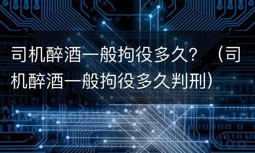 司机醉酒一般拘役多久？（司机醉酒一般拘役多久判刑）