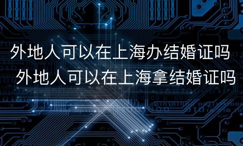 外地人可以在上海办结婚证吗 外地人可以在上海拿结婚证吗!要哪些手续