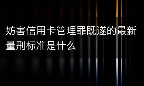 妨害信用卡管理罪既遂的最新量刑标准是什么