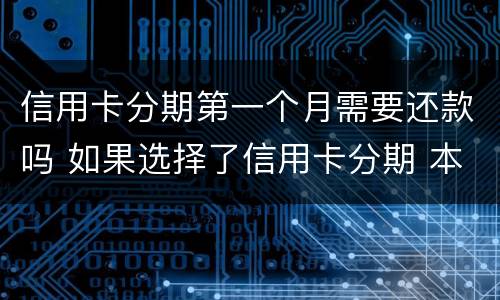 信用卡分期第一个月需要还款吗 如果选择了信用卡分期 本月还需要还款吗
