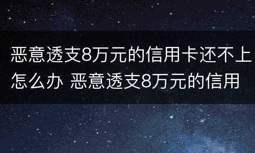 恶意透支8万元的信用卡还不上怎么办 恶意透支8万元的信用卡还不上怎么办呢