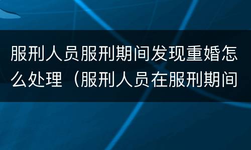 服刑人员服刑期间发现重婚怎么处理（服刑人员在服刑期间可以结婚吗）