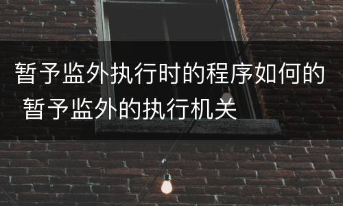 暂予监外执行时的程序如何的 暂予监外的执行机关