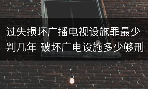 过失损坏广播电视设施罪最少判几年 破坏广电设施多少够刑事