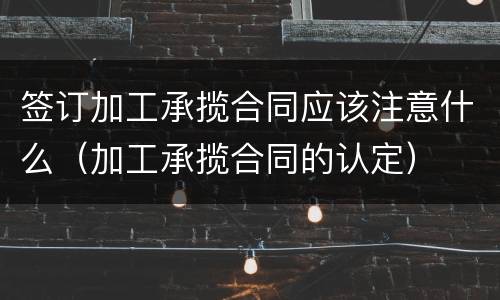 签订加工承揽合同应该注意什么（加工承揽合同的认定）