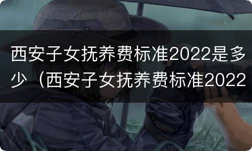 西安子女抚养费标准2022是多少（西安子女抚养费标准2022是多少岁）