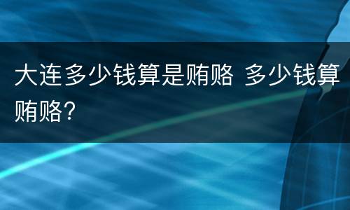 大连多少钱算是贿赂 多少钱算贿赂?