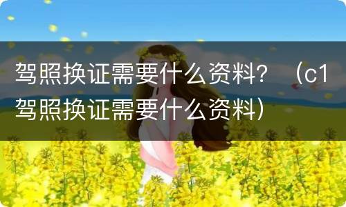 驾照换证需要什么资料？（c1驾照换证需要什么资料）
