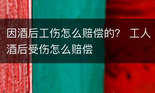 因酒后工伤怎么赔偿的？ 工人酒后受伤怎么赔偿