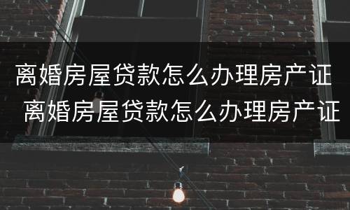 离婚房屋贷款怎么办理房产证 离婚房屋贷款怎么办理房产证