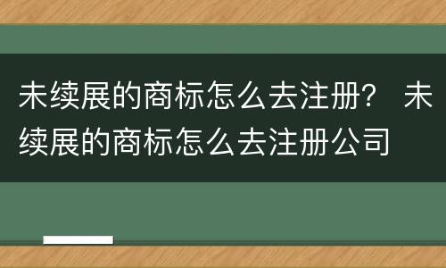 未续展的商标怎么去注册？ 未续展的商标怎么去注册公司