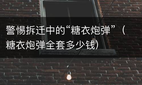警惕拆迁中的“糖衣炮弹”（糖衣炮弹全套多少钱）