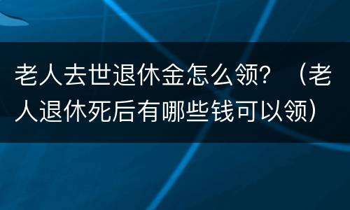 老人去世退休金怎么领？（老人退休死后有哪些钱可以领）