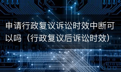 申请行政复议诉讼时效中断可以吗（行政复议后诉讼时效）