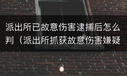 派出所已故意伤害逮捕后怎么判（派出所抓获故意伤害嫌疑人）