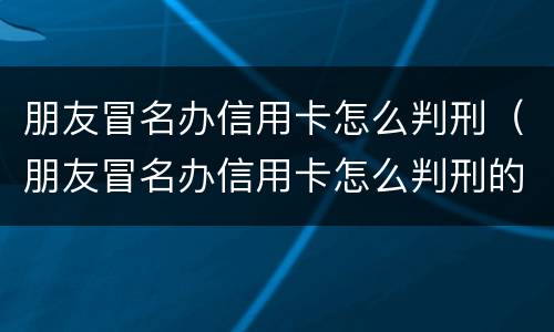 朋友冒名办信用卡怎么判刑（朋友冒名办信用卡怎么判刑的）