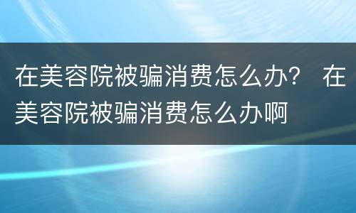 在美容院被骗消费怎么办？ 在美容院被骗消费怎么办啊