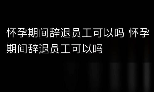 怀孕期间辞退员工可以吗 怀孕期间辞退员工可以吗