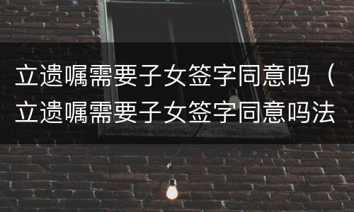 立遗嘱需要子女签字同意吗（立遗嘱需要子女签字同意吗法律）