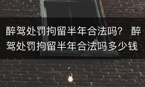 醉驾处罚拘留半年合法吗？ 醉驾处罚拘留半年合法吗多少钱