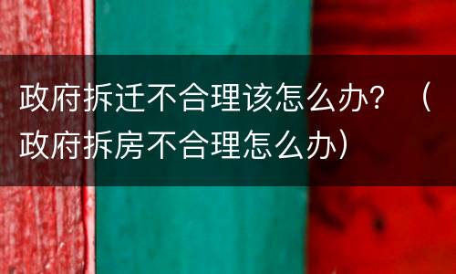 政府拆迁不合理该怎么办？（政府拆房不合理怎么办）