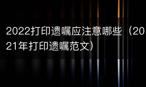 2022打印遗嘱应注意哪些（2021年打印遗嘱范文）