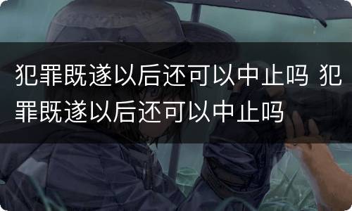 犯罪既遂以后还可以中止吗 犯罪既遂以后还可以中止吗