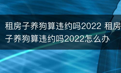 租房子养狗算违约吗2022 租房子养狗算违约吗2022怎么办