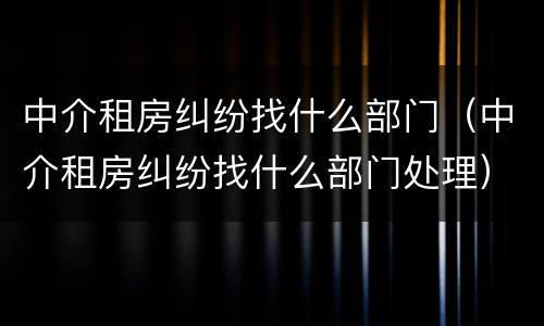 中介租房纠纷找什么部门（中介租房纠纷找什么部门处理）