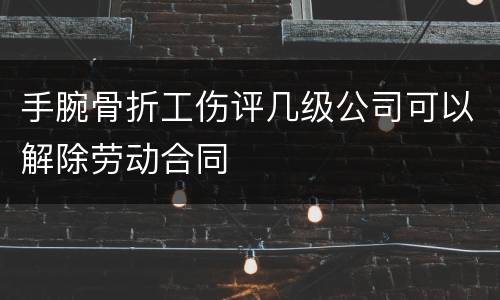 手腕骨折工伤评几级公司可以解除劳动合同